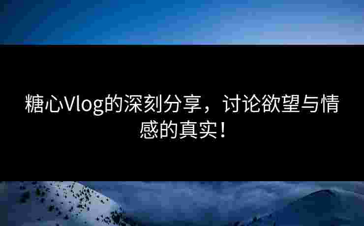 糖心Vlog的深刻分享，讨论欲望与情感的真实！