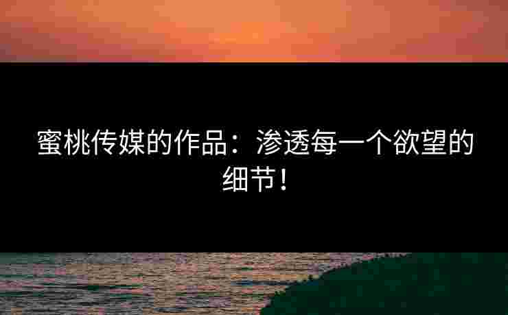 蜜桃传媒的作品：渗透每一个欲望的细节！