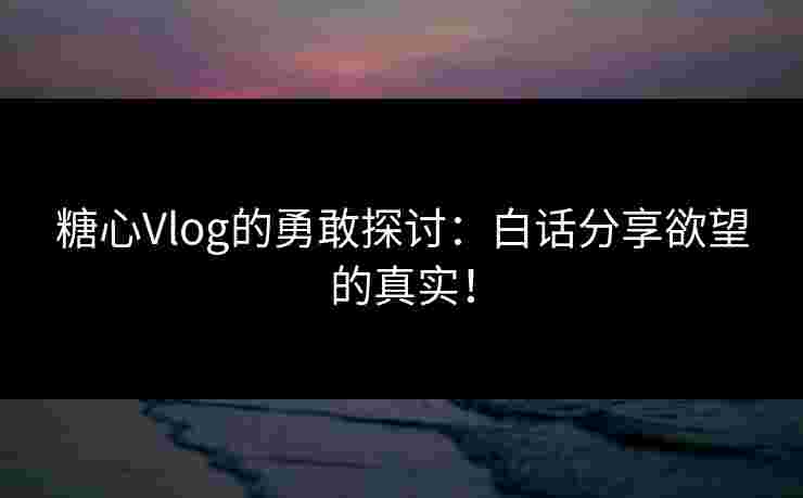 糖心Vlog的勇敢探讨：白话分享欲望的真实！