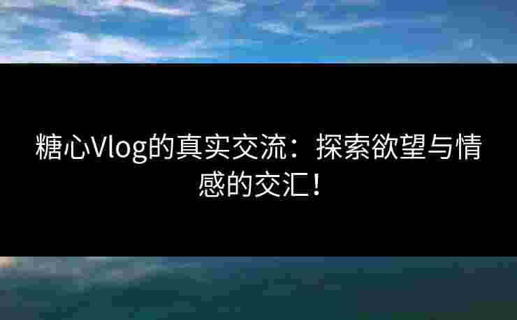 糖心Vlog的真实交流：探索欲望与情感的交汇！