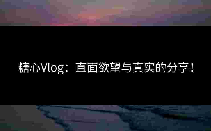 糖心Vlog：直面欲望与真实的分享！