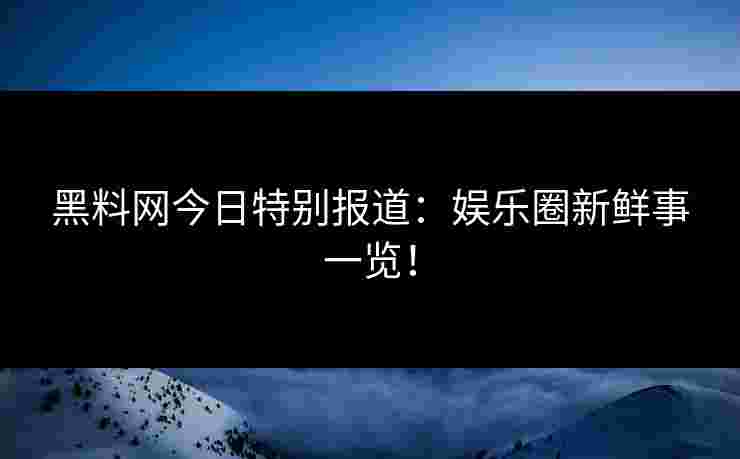 黑料网今日特别报道：娱乐圈新鲜事一览！