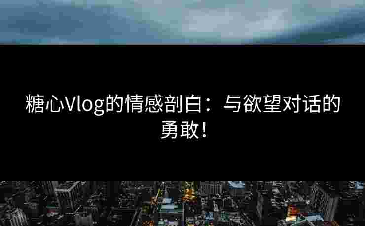 糖心Vlog的情感剖白：与欲望对话的勇敢！