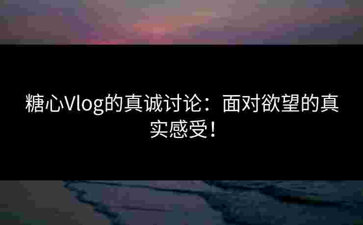 糖心Vlog的真诚讨论：面对欲望的真实感受！