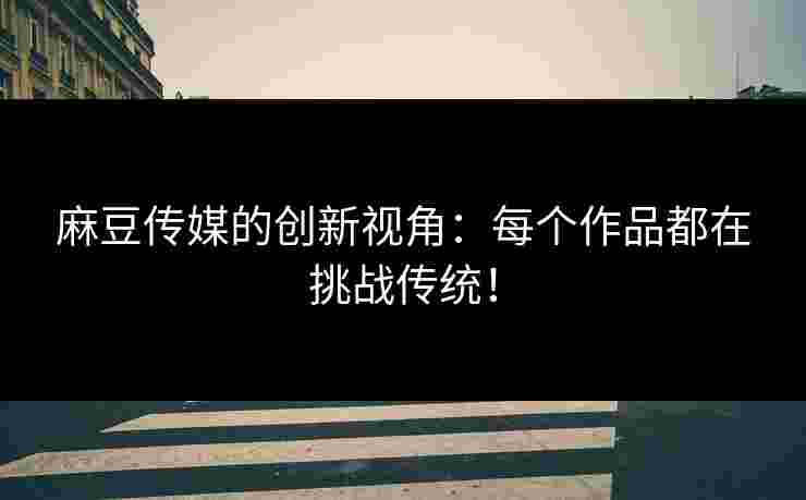 麻豆传媒的创新视角：每个作品都在挑战传统！