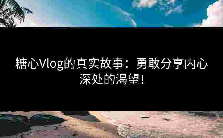 糖心Vlog的真实故事：勇敢分享内心深处的渴望！