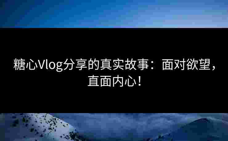 糖心Vlog分享的真实故事：面对欲望，直面内心！