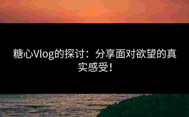 糖心Vlog的探讨：分享面对欲望的真实感受！