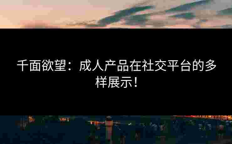 千面欲望：成人产品在社交平台的多样展示！