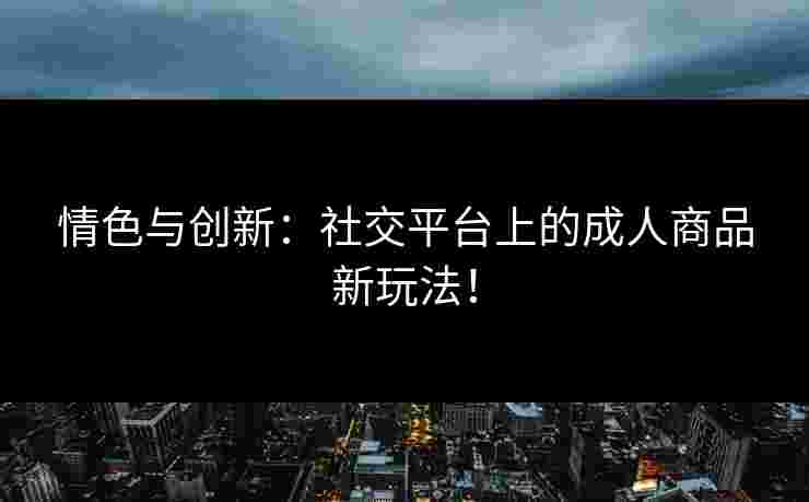 情色与创新：社交平台上的成人商品新玩法！