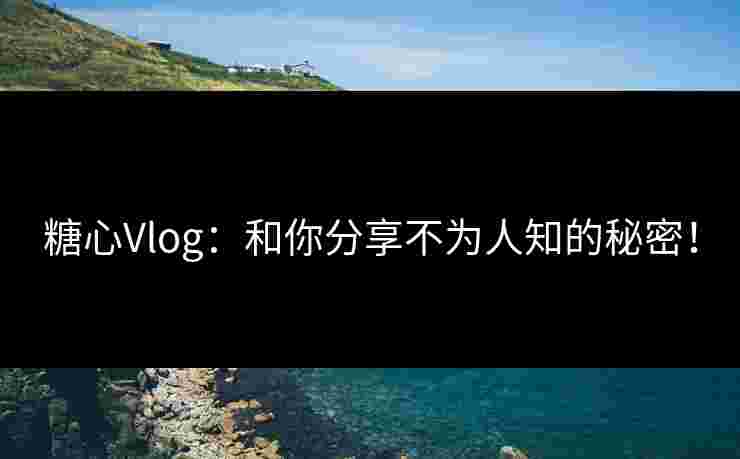 糖心Vlog：和你分享不为人知的秘密！