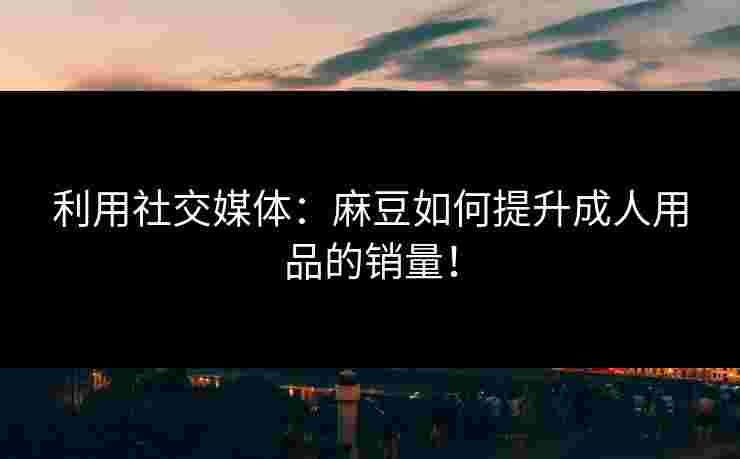 利用社交媒体:麻豆如何提升成人用品的销量! 利用社交媒体:麻豆如何提升成人用品的销量!