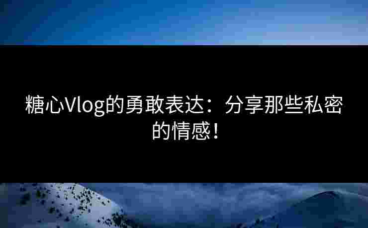 糖心Vlog的勇敢表达：分享那些私密的情感！
