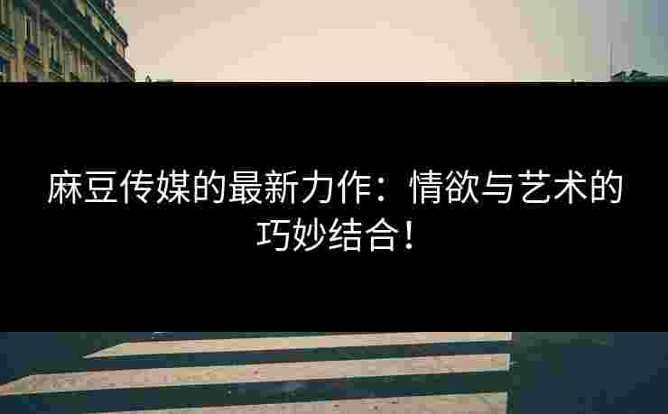 麻豆传媒的最新力作：情欲与艺术的巧妙结合！