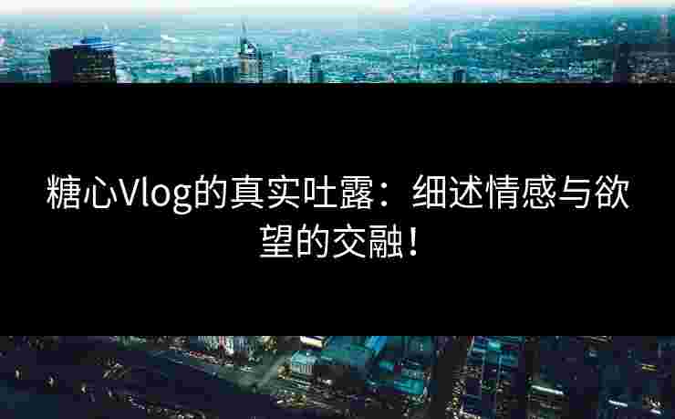 糖心Vlog的真实吐露：细述情感与欲望的交融！