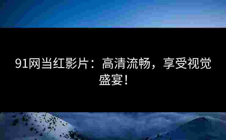 91网当红影片：高清流畅，享受视觉盛宴！