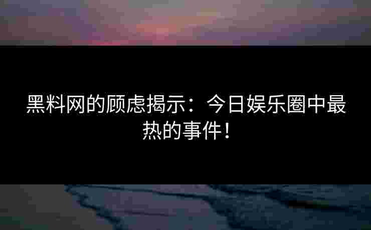 黑料网的顾虑揭示：今日娱乐圈中最热的事件！