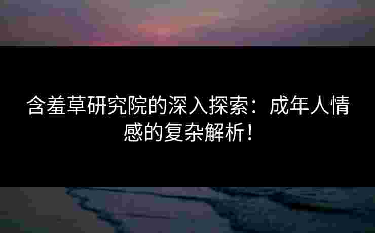 含羞草研究院的深入探索：成年人情感的复杂解析！