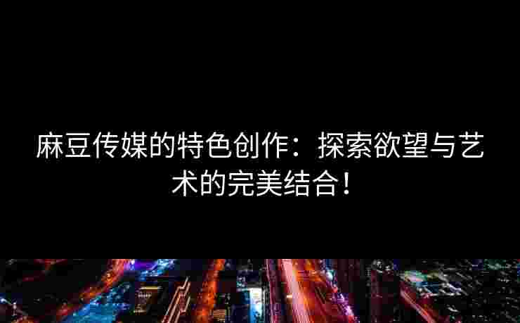 麻豆传媒的特色创作:探索欲望与艺术的完美结合! 麻豆传媒的特色创作:探索欲望与艺术的完美结合!
