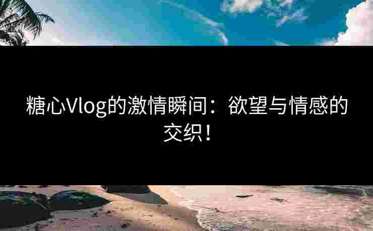 糖心Vlog的激情瞬间：欲望与情感的交织！
