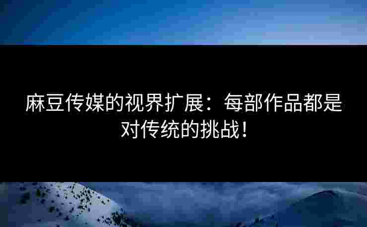 麻豆传媒的视界扩展：每部作品都是对传统的挑战！