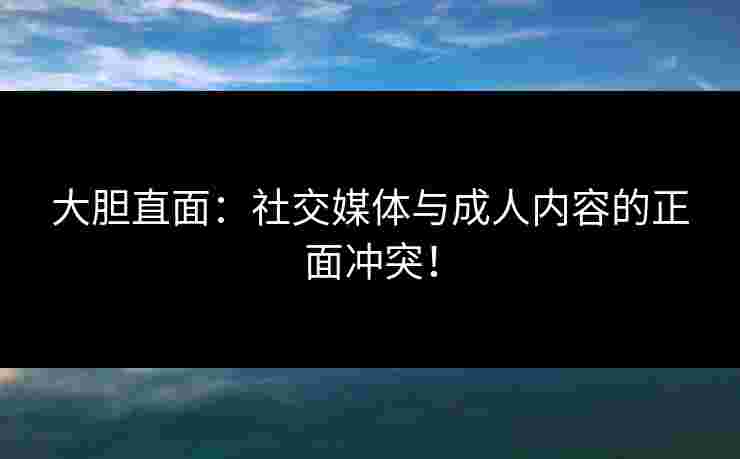大胆直面:社交媒体与成人内容的正面冲突! 大胆直面:社交媒体与成人内容的正面冲突!
