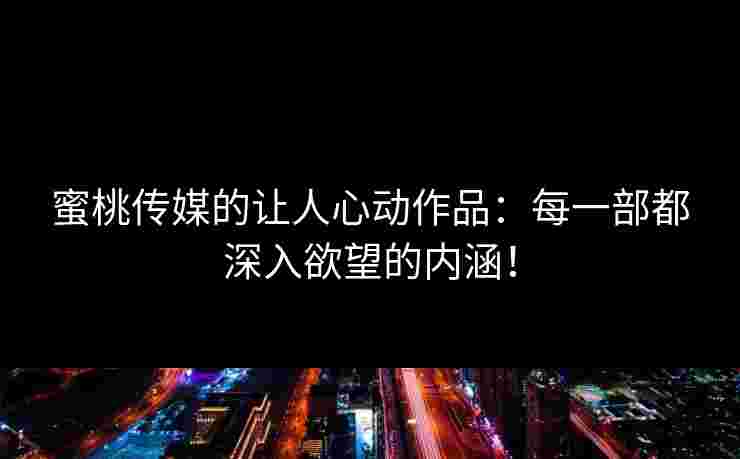 蜜桃传媒的让人心动作品：每一部都深入欲望的内涵！