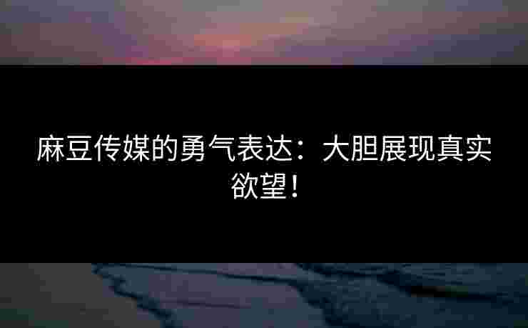 麻豆传媒的勇气表达：大胆展现真实欲望！