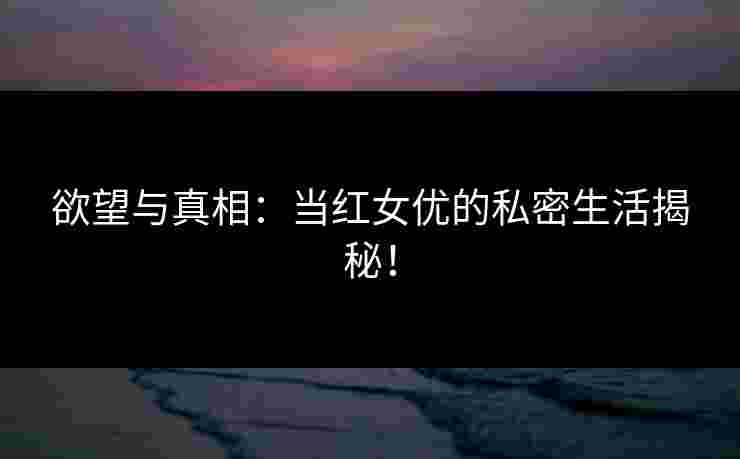 欲望与真相：当红女优的私密生活揭秘！
