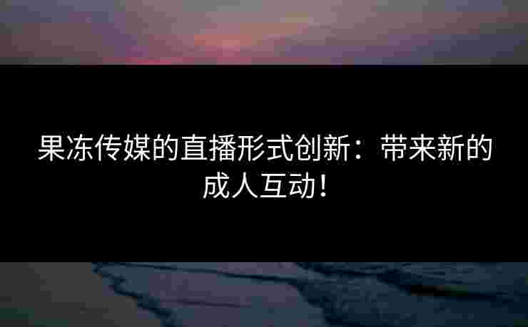 果冻传媒的直播形式创新：带来新的成人互动！