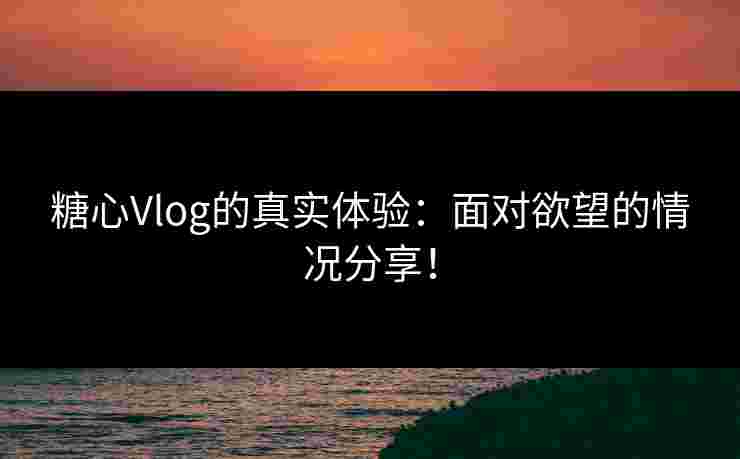 糖心Vlog的真实体验：面对欲望的情况分享！