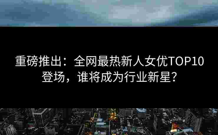 重磅推出：全网最热新人女优TOP10登场，谁将成为行业新星？