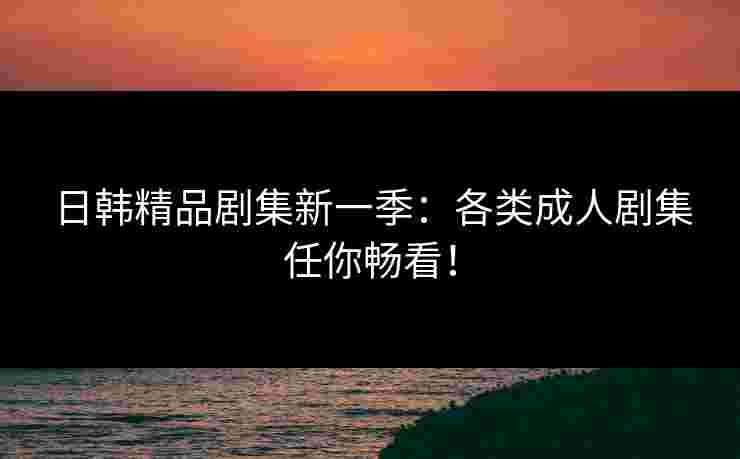 日韩精品剧集新一季：各类成人剧集任你畅看！