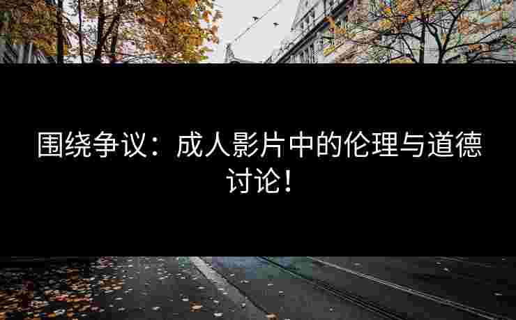 围绕争议：成人影片中的伦理与道德讨论！