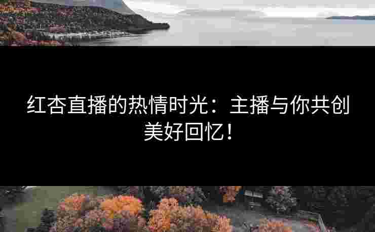 红杏直播的热情时光：主播与你共创美好回忆！