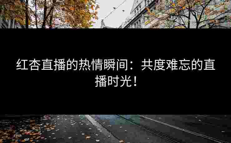 红杏直播的热情瞬间：共度难忘的直播时光！