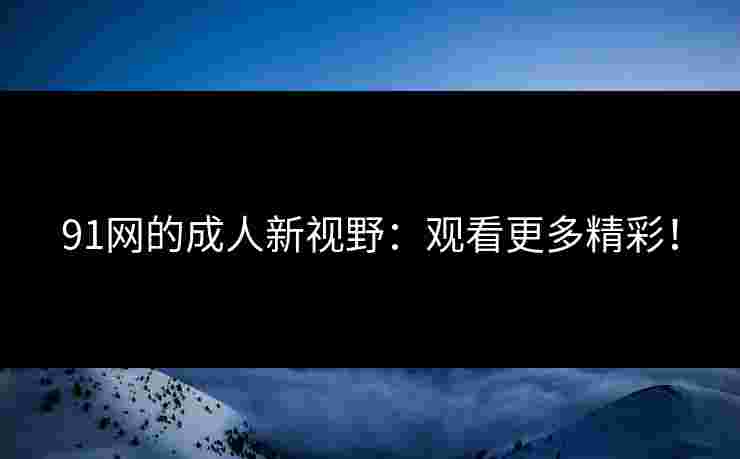 91网的成人新视野：观看更多精彩！