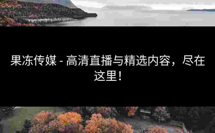 果冻传媒 - 高清直播与精选内容，尽在这里！